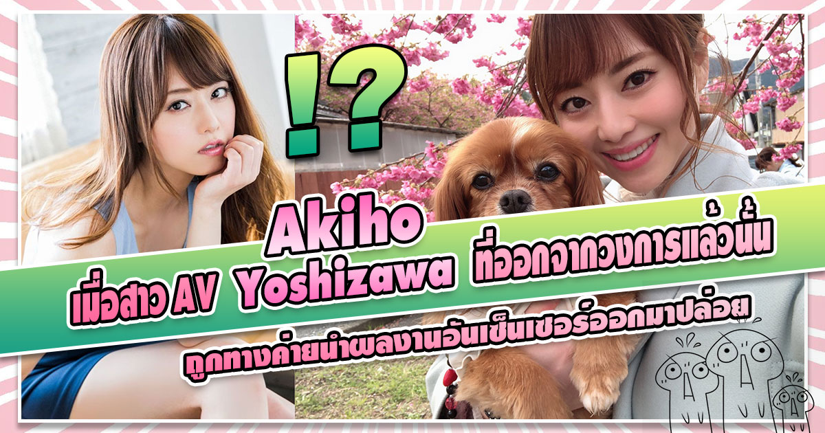 เมื่อสาว AV "Akiho Yoshizawa" ที่ออกจากวงการแล้วนั้น ถูกทางค่ายนำผลงานอันเซ็นเซอร์ออกมาปล่อย